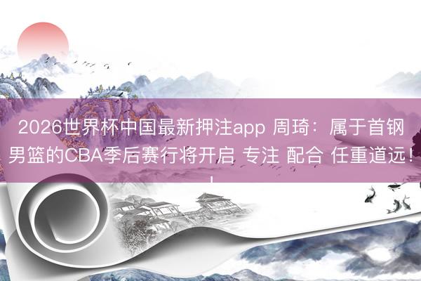 2026世界杯中国最新押注app 周琦：属于首钢男篮的CBA季后赛行将开启 专注 配合 任重道远！
