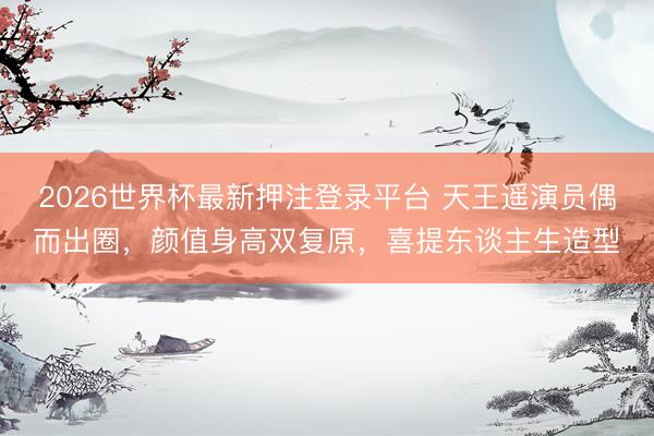 2026世界杯最新押注登录平台 天王遥演员偶而出圈，颜值身高双复原，喜提东谈主生造型