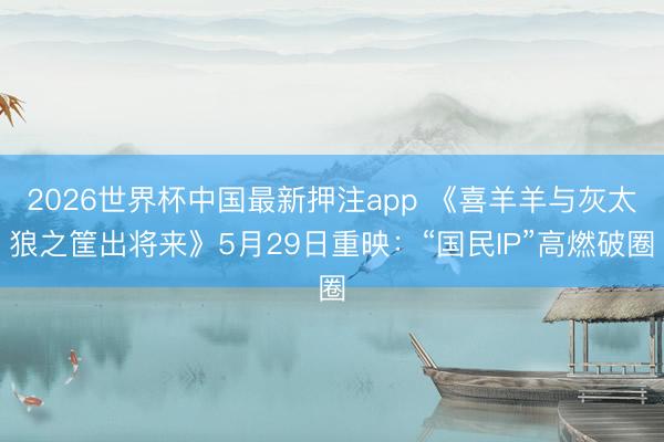 2026世界杯中国最新押注app 《喜羊羊与灰太狼之筐出将来》5月29日重映:“国民IP”高燃破圈