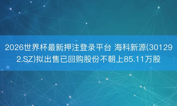 2026世界杯最新押注登录平台 海科新源(301292.SZ)拟出售已回购股份不朝上85.11万股
