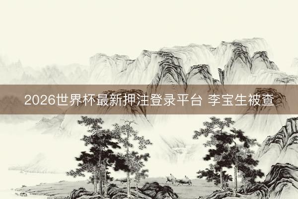 2026世界杯最新押注登录平台 李宝生被查