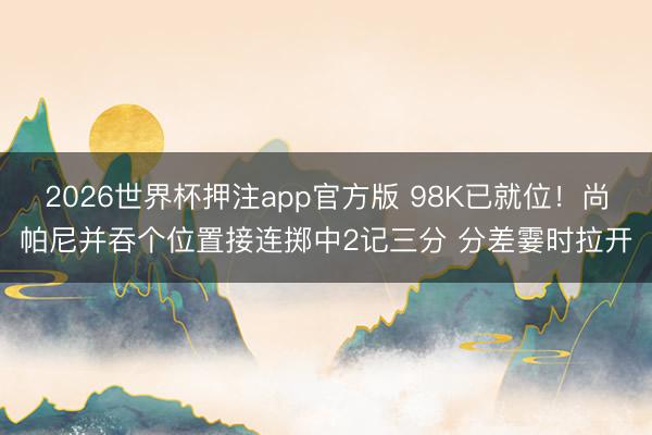 2026世界杯押注app官方版 98K已就位！尚帕尼并吞个位置接连掷中2记三分 分差霎时拉开