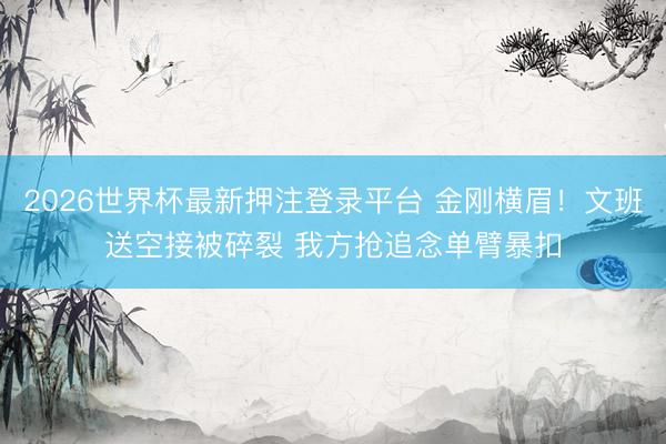 2026世界杯最新押注登录平台 金刚横眉！文班送空接被碎裂 我方抢追念单臂暴扣