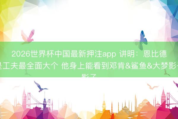 2026世界杯中国最新押注app 讲明：恩比德是工夫最全面大个 他身上能看到邓肯&鲨鱼&大梦影子