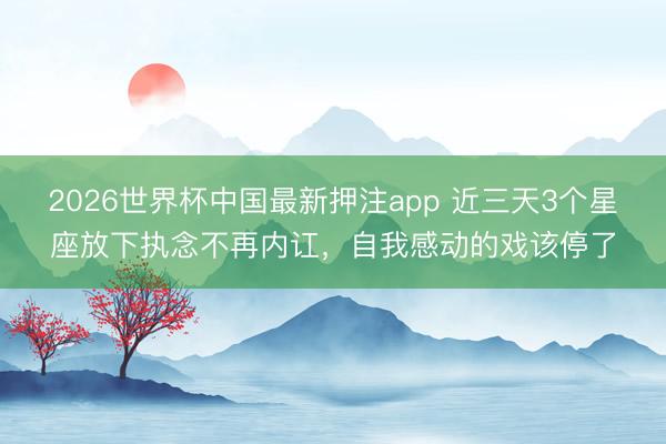 2026世界杯中国最新押注app 近三天3个星座放下执念不再内讧，自我感动的戏该停了