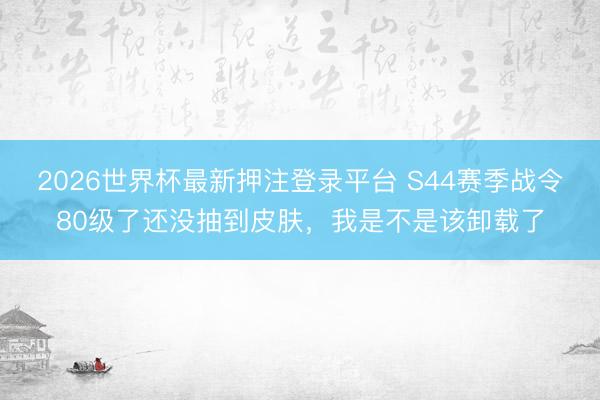 2026世界杯最新押注登录平台 S44赛季战令80级了还没抽到皮肤，我是不是该卸载了