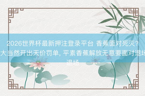 2026世界杯最新押注登录平台 香蕉面对死灭? 大当然开出天价罚单, 平素香蕉解放无意要面对退场