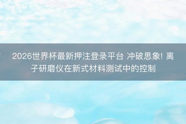 2026世界杯最新押注登录平台 冲破思象! 离子研磨仪在新式材料测试中的控制