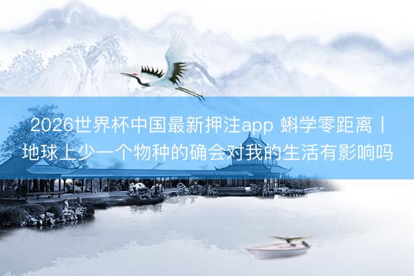 2026世界杯中国最新押注app 蝌学零距离丨地球上少一个物种的确会对我的生活有影响吗