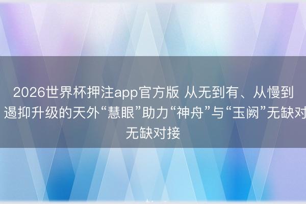 2026世界杯押注app官方版 从无到有、从慢到快 遏抑升级的天外“慧眼”助力“神舟”与“玉阙”无缺对接