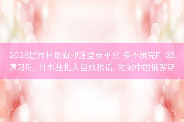 2026世界杯最新押注登录平台 参不雅完F-35演习后， 日本驻扎大臣放狠话， 劝诫中国俄罗斯