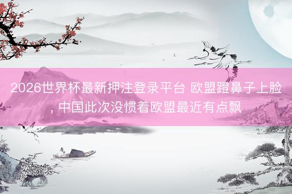 2026世界杯最新押注登录平台 欧盟蹬鼻子上脸, 中国此次没惯着欧盟最近有点飘