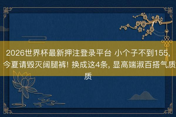 2026世界杯最新押注登录平台 小个子不到155, 今夏请毁灭阔腿裤! 换成这4条, 显高端淑百搭气质