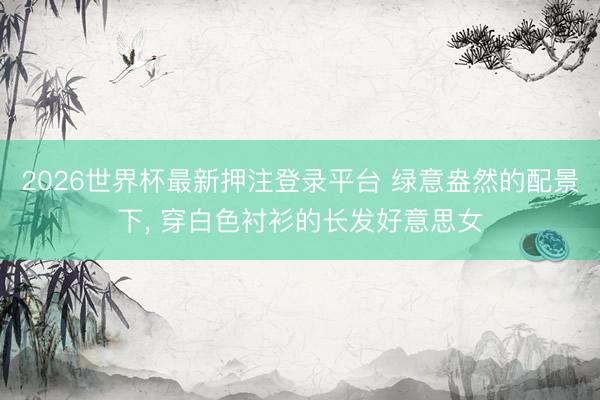 2026世界杯最新押注登录平台 绿意盎然的配景下，<a href=