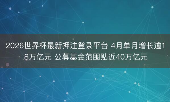 2026世界杯最新押注登录平台 4月单月增长逾1.8万亿元 公募基金范围贴近40万亿元