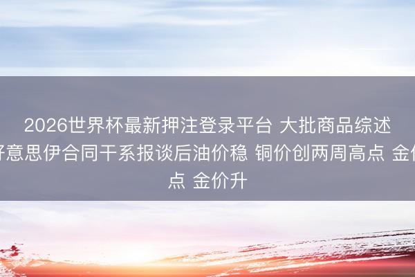 2026世界杯最新押注登录平台 大批商品综述：好意思伊合同干系报谈后油价稳 铜价创两周高点 金价升