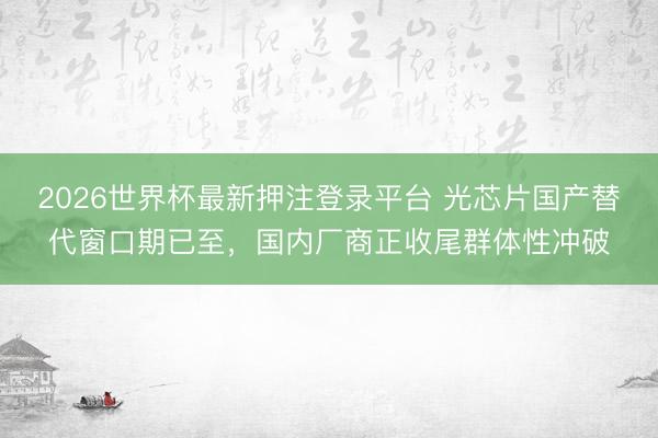 2026世界杯最新押注登录平台 光芯片国产替代窗口期已至，国内厂商正收尾群体性冲破