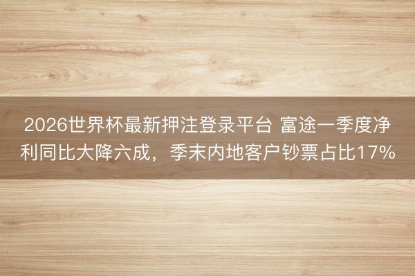 2026世界杯最新押注登录平台 富途一季度净利同比大降六成，季末内地客户钞票占比17%
