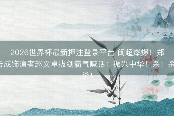 2026世界杯最新押注登录平台 闽超燃爆！郑告成饰演者赵文卓拔剑霸气喊话：振兴中华！杀！杀！