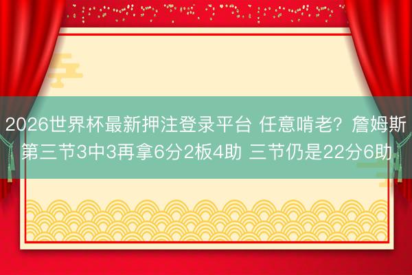 2026世界杯最新押注登录平台 任意啃老？詹姆斯第三节3中3再拿6分2板4助 三节仍是22分6助