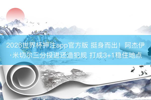 2026世界杯押注app官方版 挺身而出！阿杰伊·米切尔三分投进还造犯规 打成3+1稳住地点