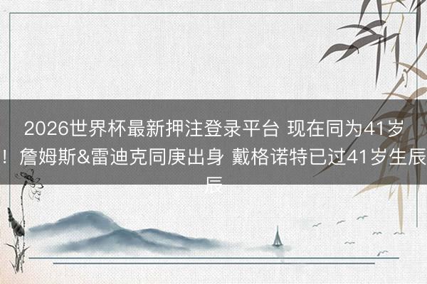 2026世界杯最新押注登录平台 现在同为41岁！詹姆斯&雷迪克同庚出身 戴格诺特已过41岁生辰