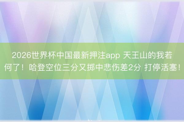 2026世界杯中国最新押注app 天王山的我若何了！哈登空位三分又掷中悲伤差2分 打停活塞！