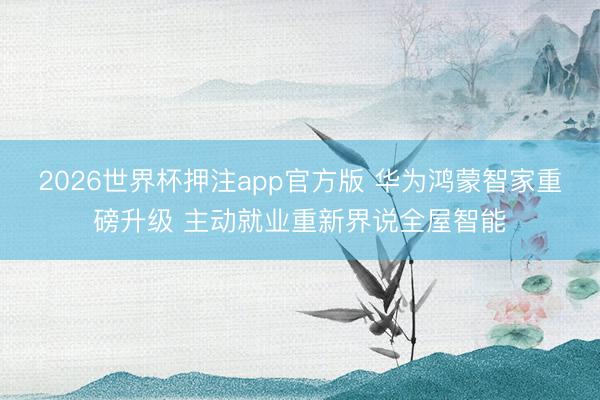 2026世界杯押注app官方版 华为鸿蒙智家重磅升级 主动就业重新界说全屋智能