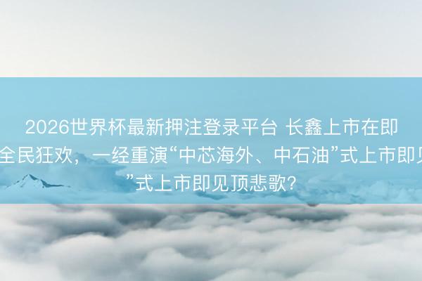 2026世界杯最新押注登录平台 长鑫上市在即！是开启全民狂欢，一经重演“中芯海外、中石油”式上市即见顶悲歌？