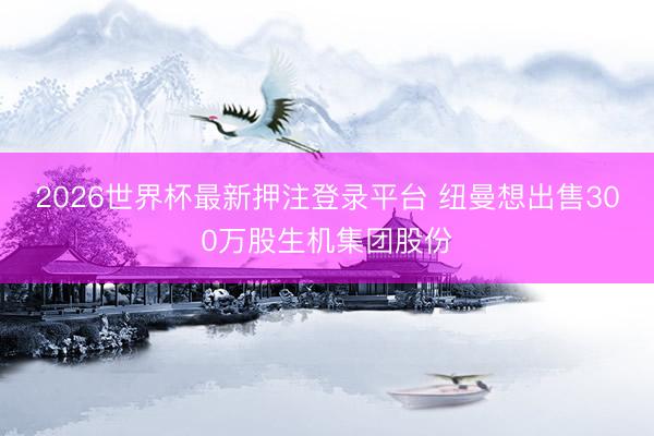2026世界杯最新押注登录平台 纽曼想出售300万股生机集团股份
