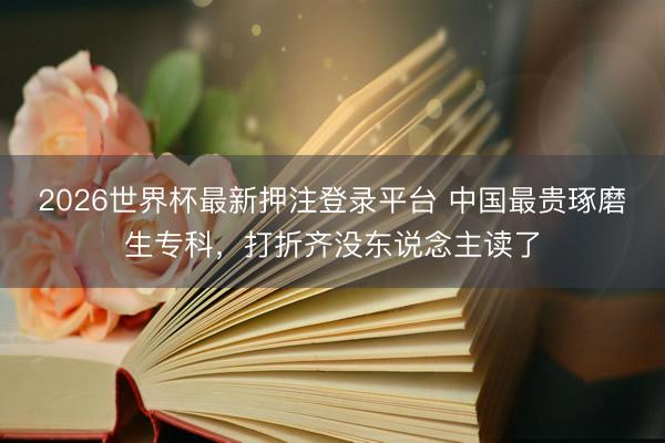 2026世界杯最新押注登录平台 中国最贵琢磨生专科，打折齐没东说念主读了