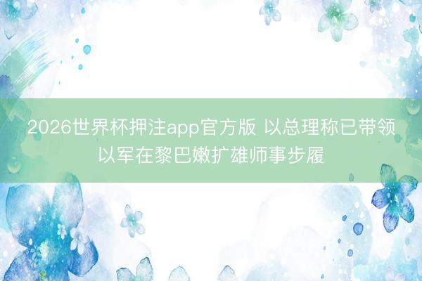 2026世界杯押注app官方版 以总理称已带领以军在黎巴嫩扩雄师事步履