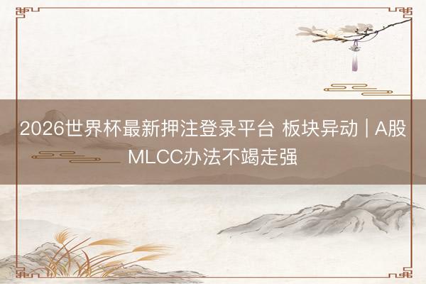 2026世界杯最新押注登录平台 板块异动 | A股MLCC办法不竭走强