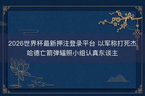 2026世界杯最新押注登录平台 以军称打死杰哈德亡箭弹辐照小组认真东谈主