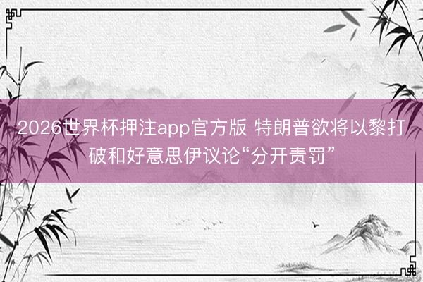 2026世界杯押注app官方版 特朗普欲将以黎打破和好意思伊议论“分开责罚”