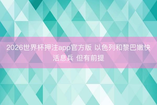 2026世界杯押注app官方版 以色列和黎巴嫩快活息兵 但有前提