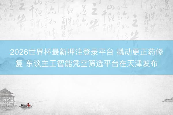 2026世界杯最新押注登录平台 撬动更正药修复 东谈主工智能凭空筛选平台在天津发布