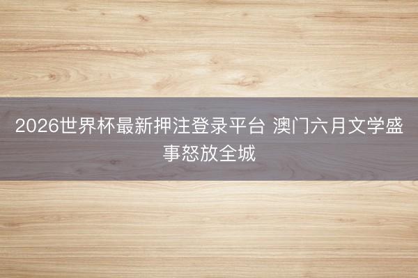 2026世界杯最新押注登录平台 澳门六月文学盛事怒放全城