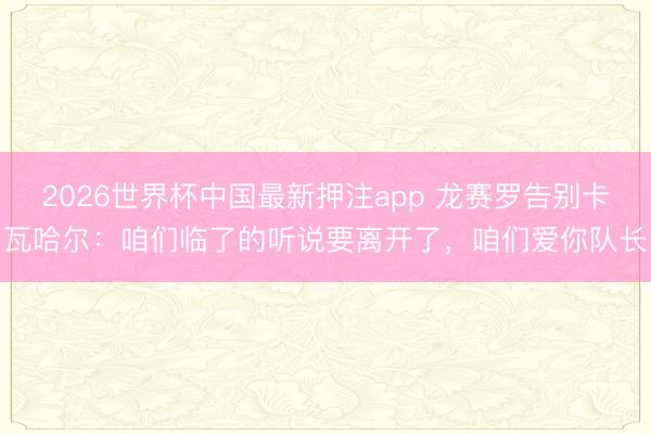 2026世界杯中国最新押注app 龙赛罗告别卡瓦哈尔：咱们临了的听说要离开了，咱们爱你队长