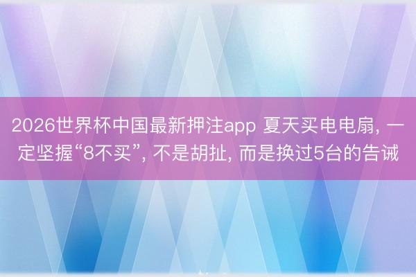2026世界杯中国最新押注app 夏天买电电扇， 一定坚握“8不买”， 不是胡扯， 而是换过5台的告诫