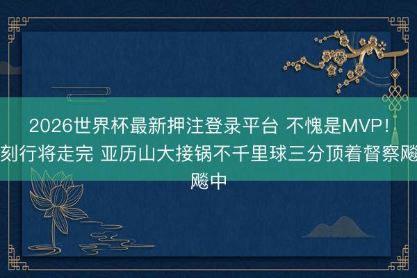 2026世界杯最新押注登录平台 不愧是MVP！时刻行将走完 