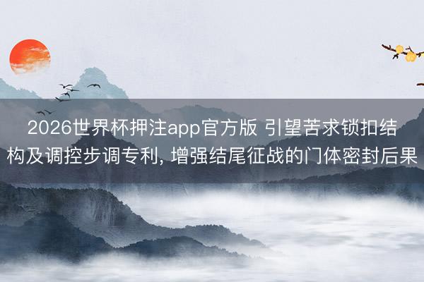 2026世界杯押注app官方版 引望苦求锁扣结构及调控步调专利， 增强结尾征战的门体密封后果
