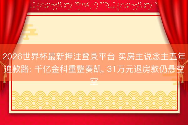 2026世界杯最新押注登录平台 买房主说念主五年追款路: 千亿金科重整奏凯， 31万元退房款仍悬空