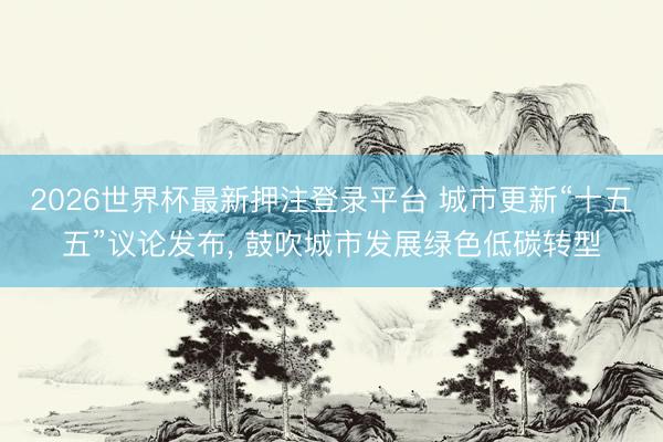 2026世界杯最新押注登录平台 城市更新“十五五”议论发布， 鼓吹城市发展绿色低碳转型
