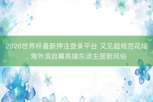 2026世界杯最新押注登录平台 又见超规范花坛， 海外滨启幕高端东谈主居新风俗