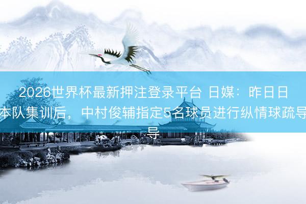 2026世界杯最新押注登录平台 日媒：昨日日本队集训后，中村俊辅指定5名球员进行纵情球疏导