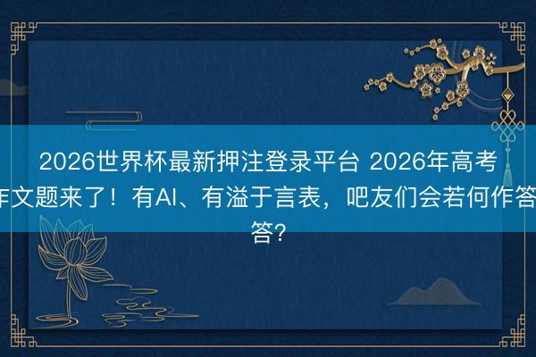 2026世界杯最新押注登录平台 2026年高考作文题来了！有AI、有溢于言表，吧友们会若何作答？