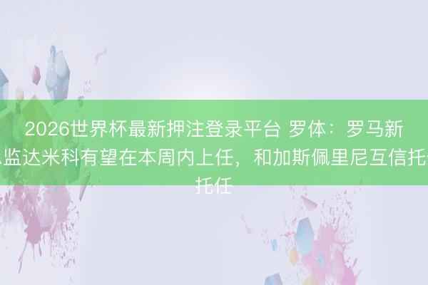 2026世界杯最新押注登录平台 罗体：罗马新总监达米科有望在本周内上任，和加斯佩里尼互信托任