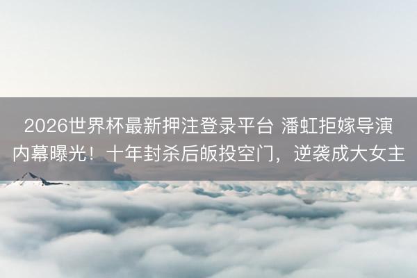 2026世界杯最新押注登录平台 潘虹拒嫁导演内幕曝光！十年封