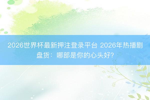 2026世界杯最新押注登录平台 2026年热播剧盘货：哪部是你的心头好？